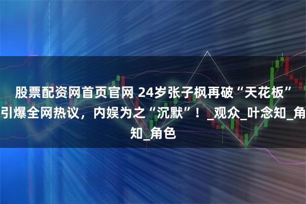股票配资网首页官网 24岁张子枫再破“天花板”，引爆全网热议，内娱为之“沉默”！_观众_叶念知_角色