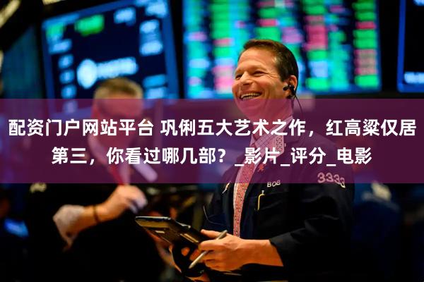 配资门户网站平台 巩俐五大艺术之作，红高粱仅居第三，你看过哪几部？_影片_评分_电影