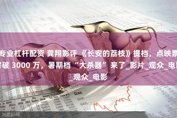 专业杠杆配资 龚翔影评 《长安的荔枝》提档，点映票房破 3000 万，暑期档 “大杀器” 来了_影片_观众_电影
