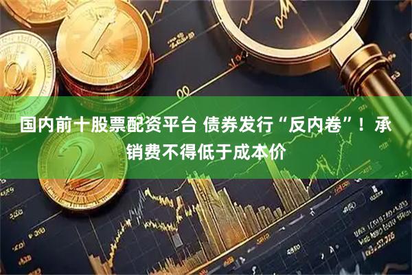 国内前十股票配资平台 债券发行“反内卷”！承销费不得低于成本价