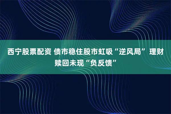 西宁股票配资 债市稳住股市虹吸“逆风局” 理财赎回未现“负反馈”
