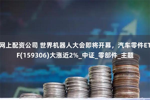 网上配资公司 世界机器人大会即将开幕，汽车零件ETF(159306)大涨近2%_中证_零部件_主题