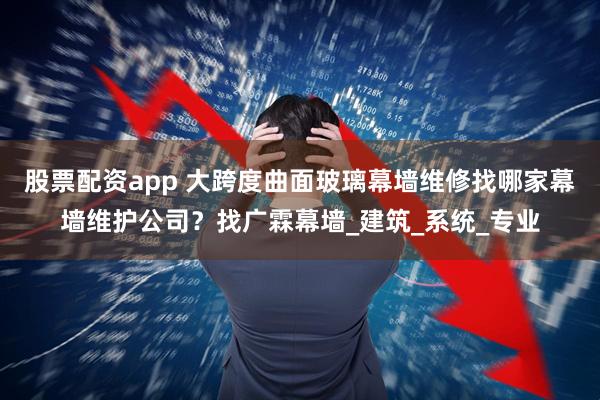 股票配资app 大跨度曲面玻璃幕墙维修找哪家幕墙维护公司？找广霖幕墙_建筑_系统_专业