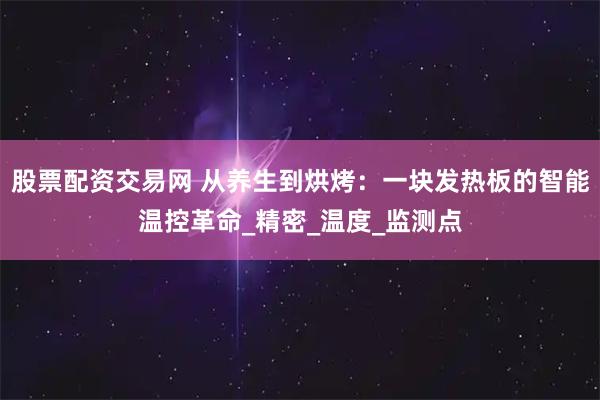 股票配资交易网 从养生到烘烤：一块发热板的智能温控革命_精密_温度_监测点