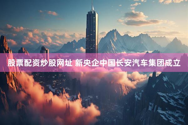 股票配资炒股网址 新央企中国长安汽车集团成立