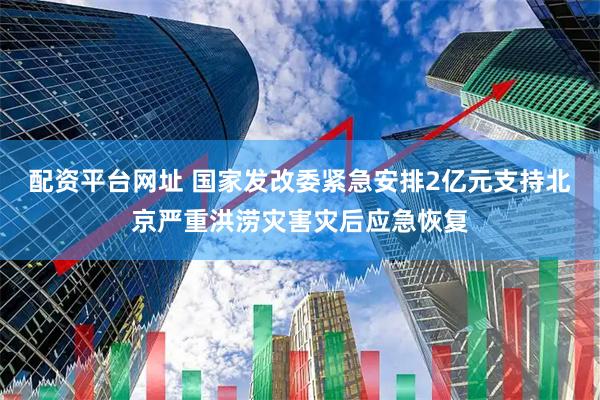配资平台网址 国家发改委紧急安排2亿元支持北京严重洪涝灾害灾后应急恢复