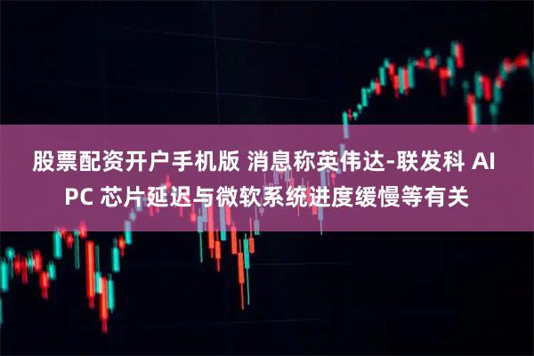 股票配资开户手机版 消息称英伟达-联发科 AI PC 芯片延迟与微软系统进度缓慢等有关