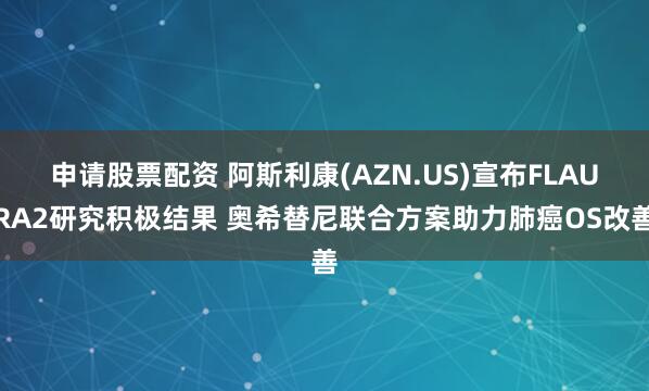 申请股票配资 阿斯利康(AZN.US)宣布FLAURA2研究积极结果 奥希替尼联合方案助力肺癌OS改善