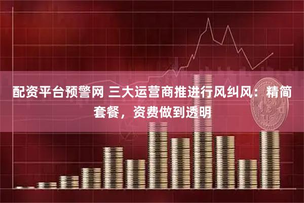 配资平台预警网 三大运营商推进行风纠风：精简套餐，资费做到透明