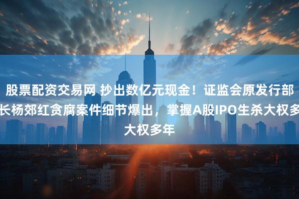 股票配资交易网 抄出数亿元现金！证监会原发行部处长杨郊红贪腐案件细节爆出，掌握A股IPO生杀大权多年