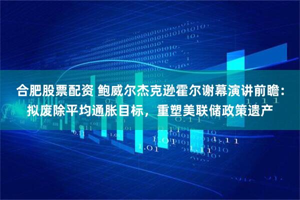 合肥股票配资 鲍威尔杰克逊霍尔谢幕演讲前瞻：拟废除平均通胀目标，重塑美联储政策遗产