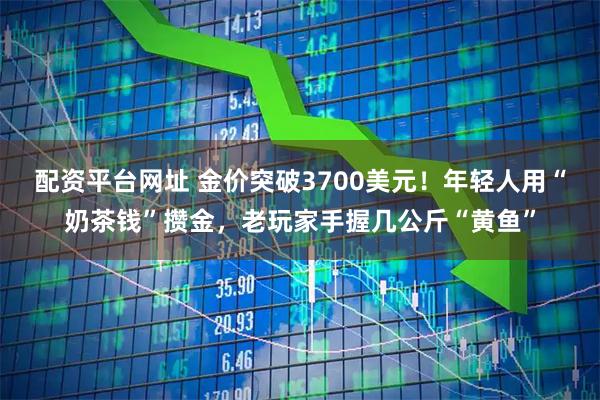 配资平台网址 金价突破3700美元！年轻人用“奶茶钱”攒金，老玩家手握几公斤“黄鱼”
