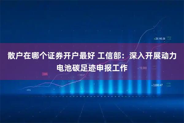 散户在哪个证券开户最好 工信部：深入开展动力电池碳足迹申报工作