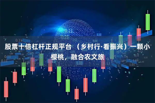 股票十倍杠杆正规平台 （乡村行·看振兴）一颗小樱桃，融合农文旅