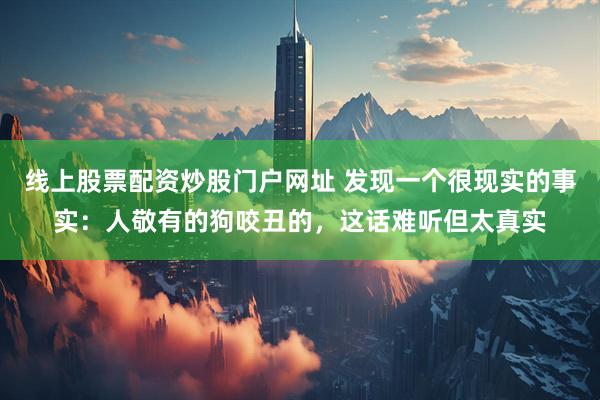线上股票配资炒股门户网址 发现一个很现实的事实：人敬有的狗咬丑的，这话难听但太真实