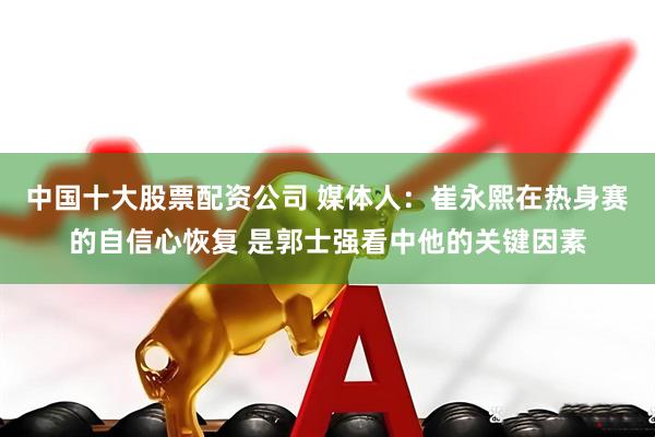 中国十大股票配资公司 媒体人:崔永熙在热身赛的自信心恢复 是郭士强看中他的关键因素
